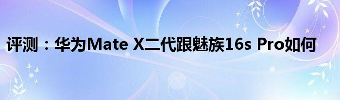 评测：华为Mate X二代跟魅族16s Pro如何