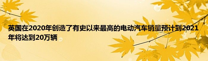 英国在2020年创造了有史以来最高的电动汽车销量预计到2021年将达到20万辆