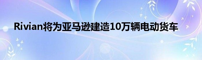 Rivian将为亚马逊建造10万辆电动货车