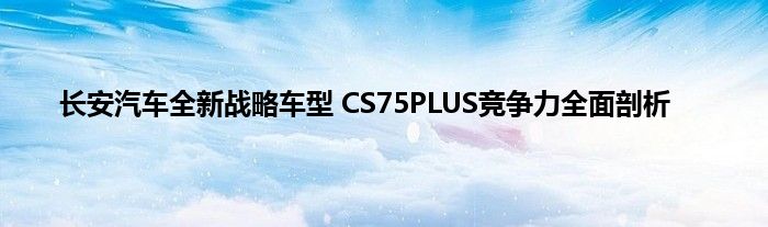 长安汽车全新战略车型 CS75PLUS竞争力全面剖析