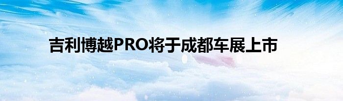 吉利博越PRO将于成都车展上市