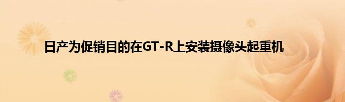 日产为促销目的在GT-R上安装摄像头起重机