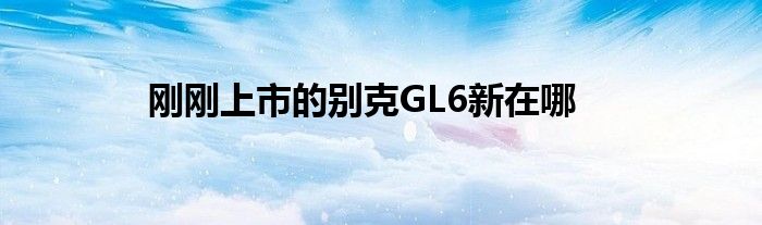 刚刚上市的别克GL6新在哪