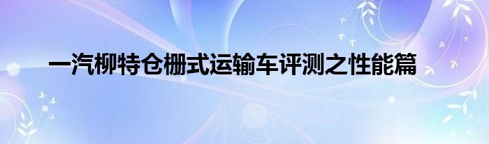 一汽柳特仓栅式运输车评测之性能篇