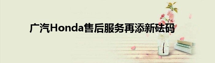 广汽Honda售后服务再添新砝码