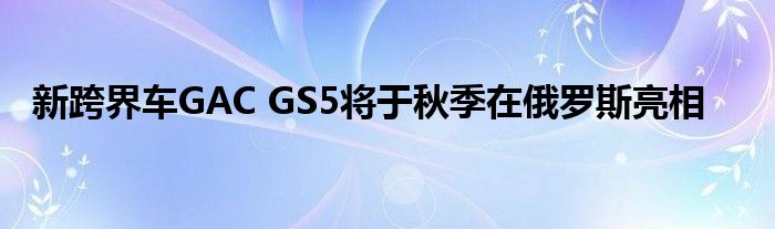 新跨界车GAC GS5将于秋季在俄罗斯亮相