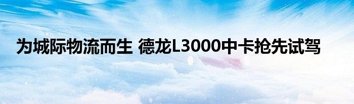 为城际物流而生 德龙L3000中卡抢先试驾