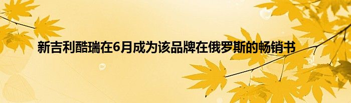 新吉利酷瑞在6月成为该品牌在俄罗斯的畅销书