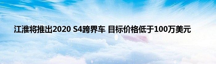 江淮将推出2020 S4跨界车 目标价格低于100万美元