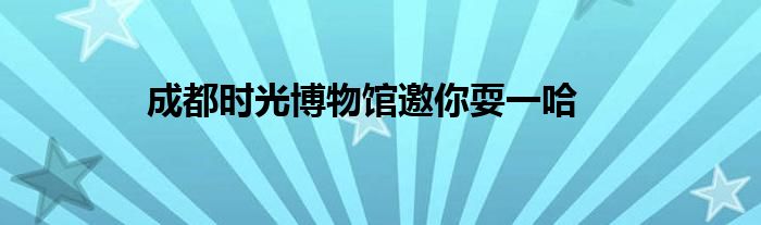 成都时光博物馆邀你耍一哈