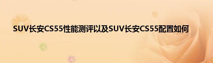 SUV长安CS55性能测评以及SUV长安CS55配置如何