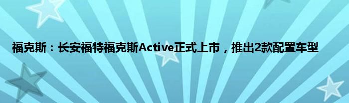 福克斯：长安福特福克斯Active正式上市，推出2款配置车型