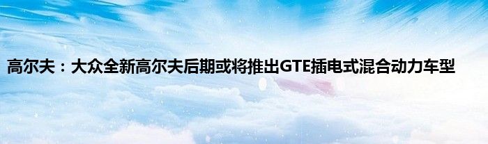 高尔夫：大众全新高尔夫后期或将推出GTE插电式混合动力车型