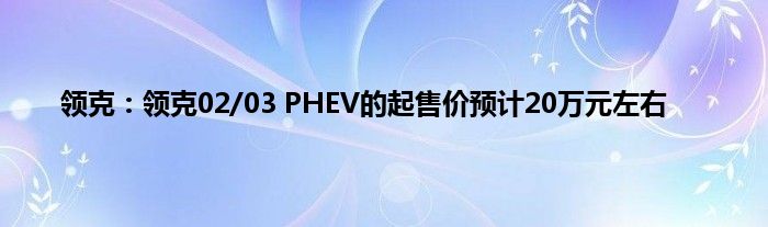 领克：领克02/03 PHEV的起售价预计20万元左右