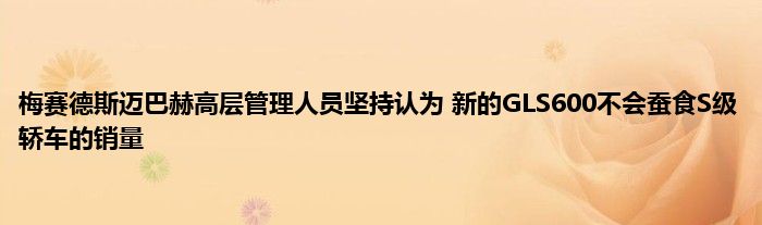 梅赛德斯迈巴赫高层管理人员坚持认为 新的GLS600不会蚕食S级轿车的销量