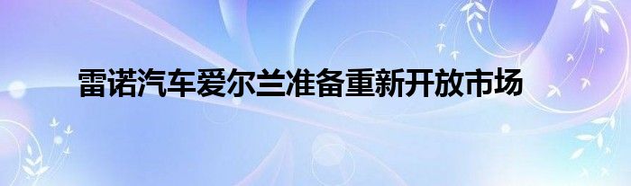 雷诺汽车爱尔兰准备重新开放市场