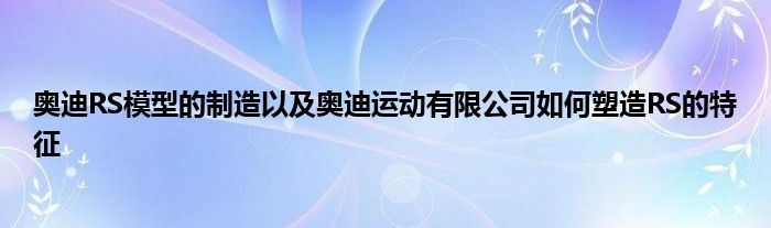 奥迪RS模型的制造以及奥迪运动有限公司如何塑造RS的特征