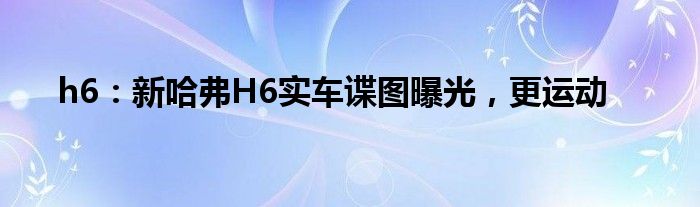 h6：新哈弗H6实车谍图曝光，更运动