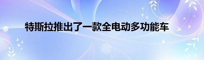 特斯拉推出了一款全电动多功能车