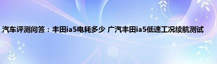 汽车评测问答：丰田ia5电耗多少 广汽丰田ia5低速工况续航测试