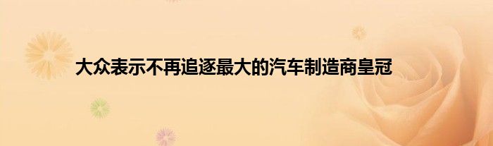 大众表示不再追逐最大的汽车制造商皇冠