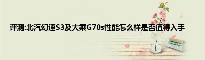 评测:北汽幻速S3及大乘G70s性能怎么样是否值得入手