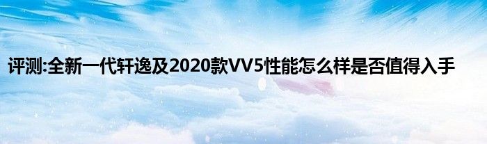 评测:全新一代轩逸及2020款VV5性能怎么样是否值得入手