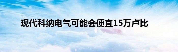 现代科纳电气可能会便宜15万卢比