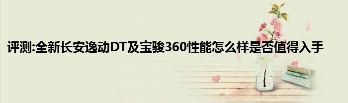 评测:全新长安逸动DT及宝骏360性能怎么样是否值得入手