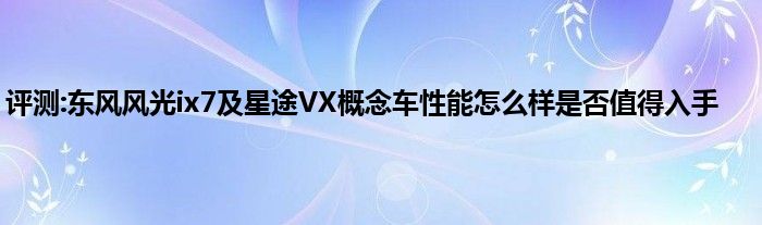 评测:东风风光ix7及星途VX概念车性能怎么样是否值得入手