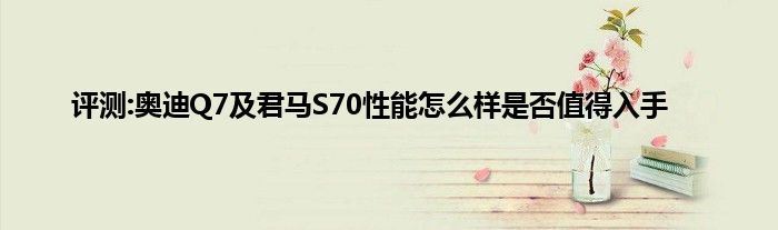 评测:奥迪Q7及君马S70性能怎么样是否值得入手