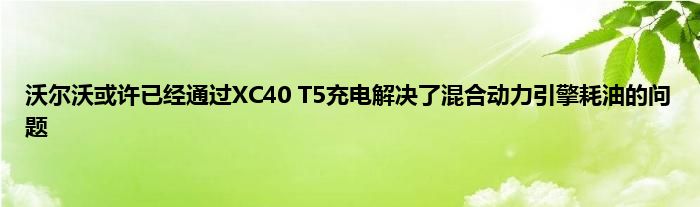 沃尔沃或许已经通过XC40 T5充电解决了混合动力引擎耗油的问题