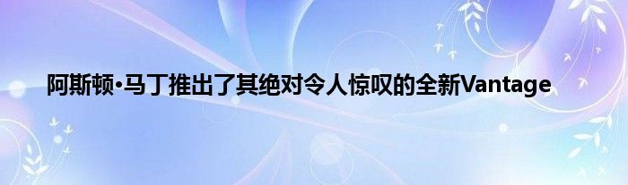 阿斯顿·马丁推出了其绝对令人惊叹的全新Vantage