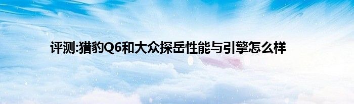 评测:猎豹Q6和大众探岳性能与引擎怎么样