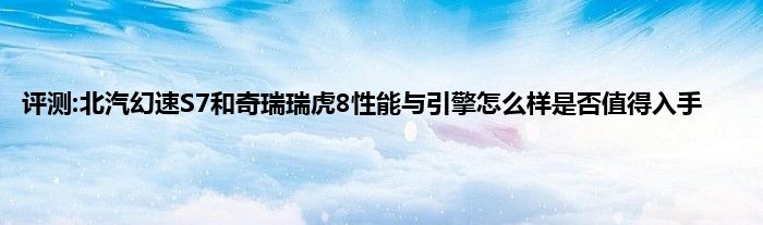 评测:北汽幻速S7和奇瑞瑞虎8性能与引擎怎么样是否值得入手