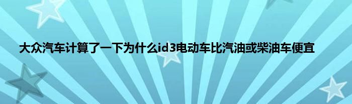 大众汽车计算了一下为什么id3电动车比汽油或柴油车便宜