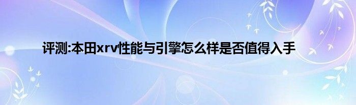 评测:本田xrv性能与引擎怎么样是否值得入手