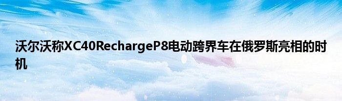 沃尔沃称XC40RechargeP8电动跨界车在俄罗斯亮相的时机