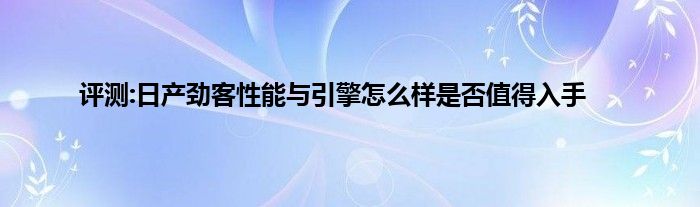 评测:日产劲客性能与引擎怎么样是否值得入手