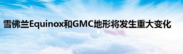 雪佛兰Equinox和GMC地形将发生重大变化