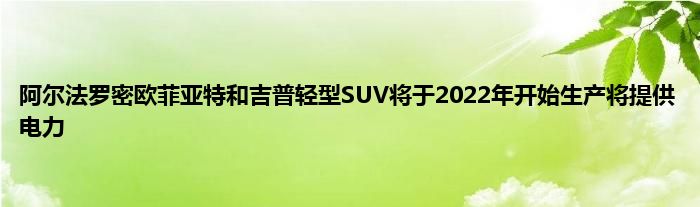 阿尔法罗密欧菲亚特和吉普轻型SUV将于2022年开始生产将提供电力