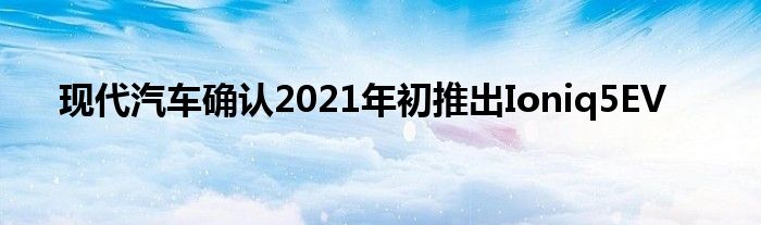 现代汽车确认2021年初推出Ioniq5EV