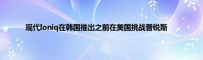 现代Ioniq在韩国推出之前在美国挑战普锐斯