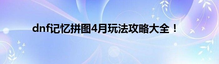 dnf记忆拼图4月玩法攻略大全！