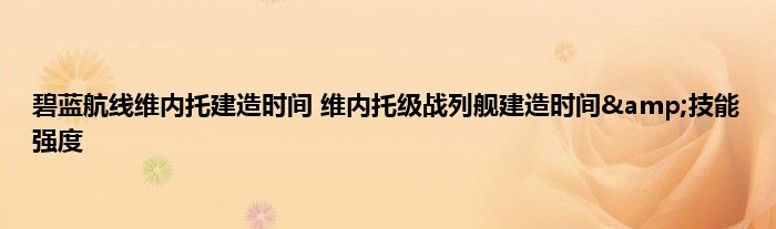 碧蓝航线维内托建造时间 维内托级战列舰建造时间&amp;技能强度