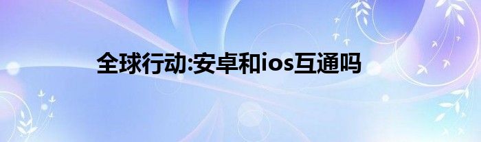 全球行动:安卓和ios互通吗