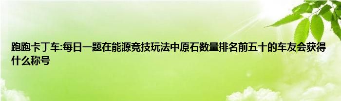 跑跑卡丁车:每日一题在能源竞技玩法中原石数量排名前五十的车友会获得什么称号