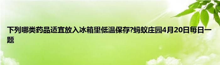 下列哪类药品适宜放入冰箱里低温保存?蚂蚁庄园4月20日每日一题