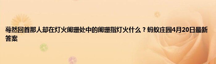 蓦然回首那人却在灯火阑珊处中的阑珊指灯火什么？蚂蚁庄园4月20日最新答案