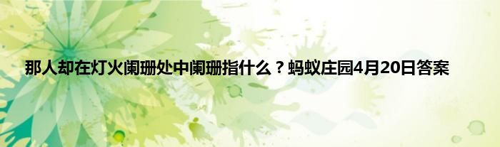 那人却在灯火阑珊处中阑珊指什么？蚂蚁庄园4月20日答案